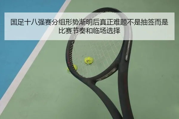 国足十八强赛分组形势渐明后真正难题不是抽签而是比赛节奏和临场选择
